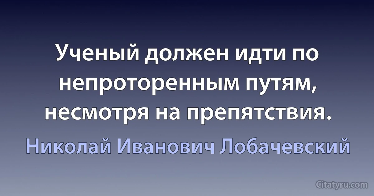 Ученый должен идти по непроторенным путям, несмотря на препятствия. (Николай Иванович Лобачевский)