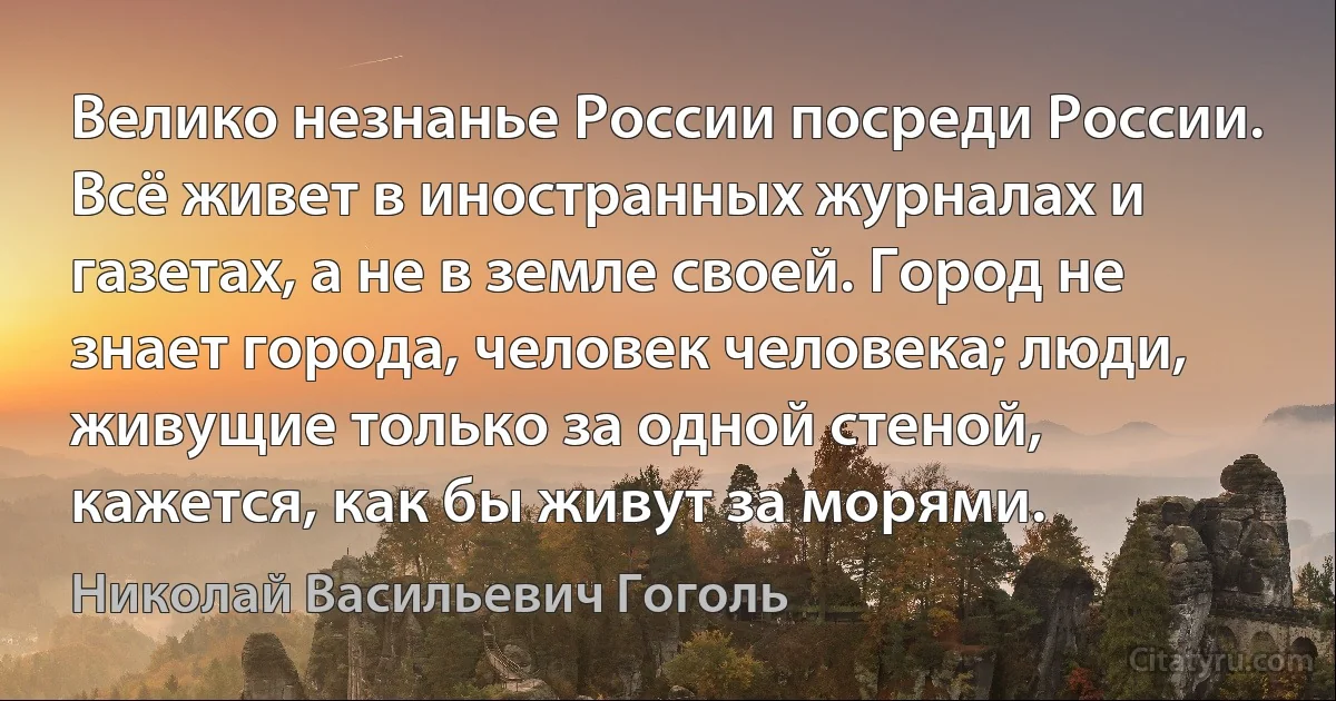 Велико незнанье России посреди России. Всё живет в иностранных журналах и газетах, а не в земле своей. Город не знает города, человек человека; люди, живущие только за одной стеной, кажется, как бы живут за морями. (Николай Васильевич Гоголь)