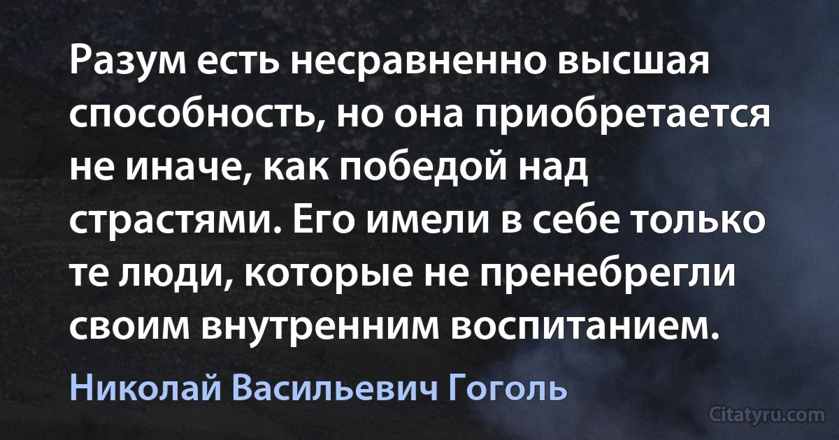 Разум есть несравненно высшая способность, но она приобретается не иначе, как победой над страстями. Его имели в себе только те люди, которые не пренебрегли своим внутренним воспитанием. (Николай Васильевич Гоголь)