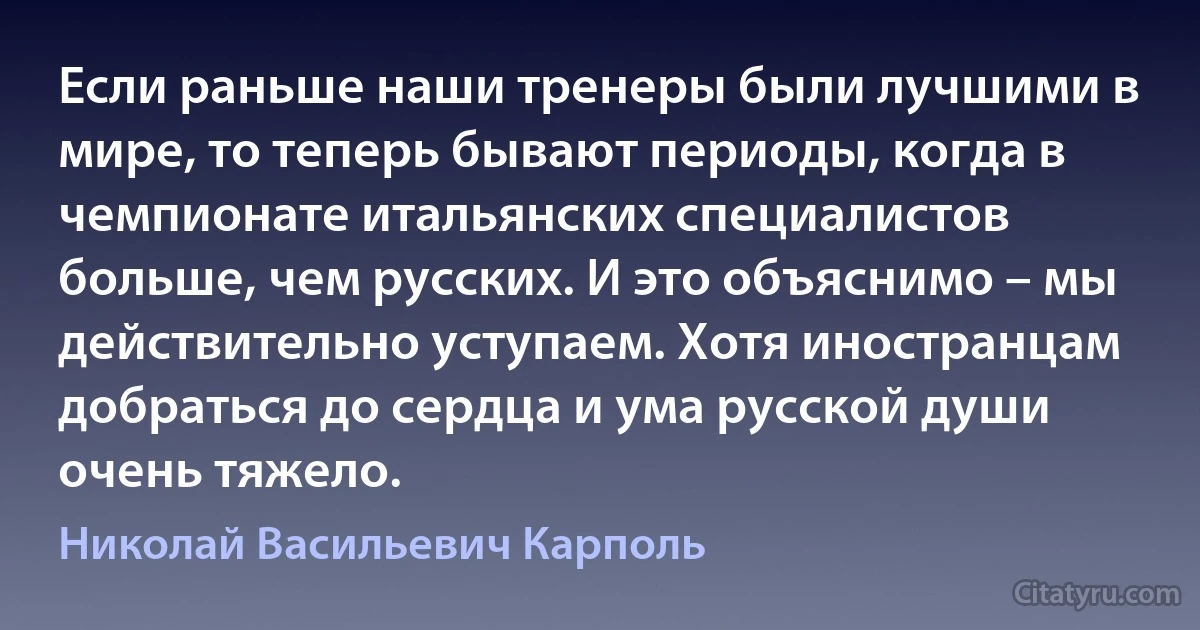 Если раньше наши тренеры были лучшими в мире, то теперь бывают периоды, когда в чемпионате итальянских специалистов больше, чем русских. И это объяснимо – мы действительно уступаем. Хотя иностранцам добраться до сердца и ума русской души очень тяжело. (Николай Васильевич Карполь)