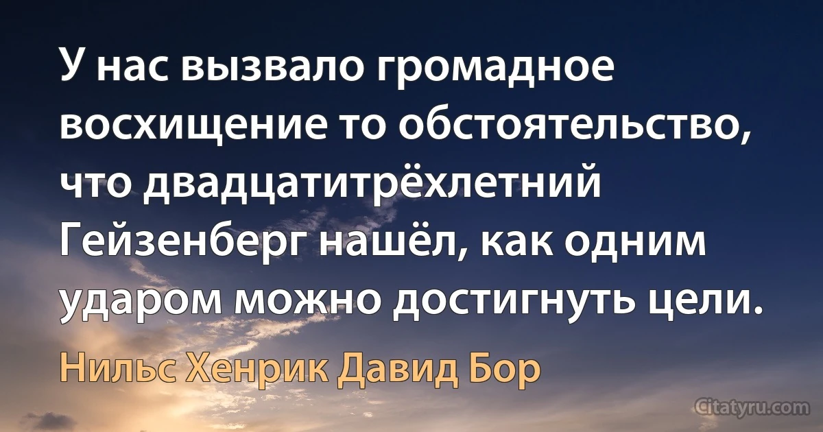 У нас вызвало громадное восхищение то обстоятельство, что двадцатитрёхлетний Гейзенберг нашёл, как одним ударом можно достигнуть цели. (Нильс Хенрик Давид Бор)