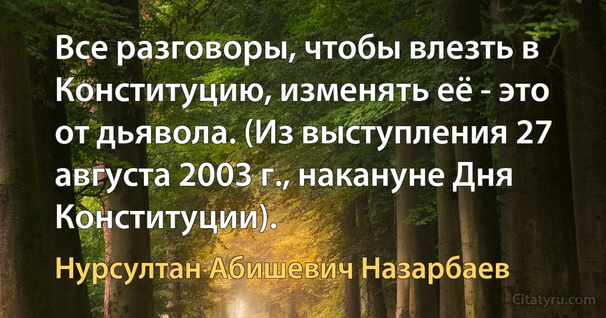 Все разговоры, чтобы влезть в Конституцию, изменять её - это от дьявола. (Из выступления 27 августа 2003 г., накануне Дня Конституции). (Нурсултан Абишевич Назарбаев)