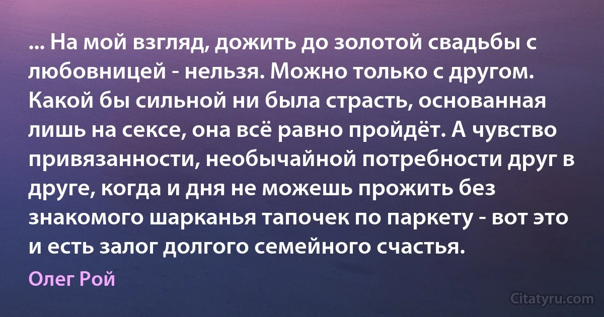 ... На мой взгляд, дожить до золотой свадьбы с любовницей - нельзя. Можно только с другом. Какой бы сильной ни была страсть, основанная лишь на сексе, она всё равно пройдёт. А чувство привязанности, необычайной потребности друг в друге, когда и дня не можешь прожить без знакомого шарканья тапочек по паркету - вот это и есть залог долгого семейного счастья. (Олег Рой)