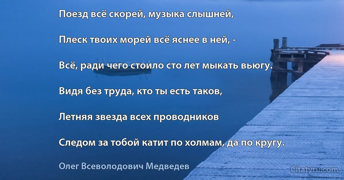 Поезд всё скорей, музыка слышней,

Плеск твоих морей всё яснее в ней, -

Всё, ради чего стоило сто лет мыкать вьюгу.

Видя без труда, кто ты есть таков,

Летняя звезда всех проводников

Следом за тобой катит по холмам, да по кругу. (Олег Всеволодович Медведев)