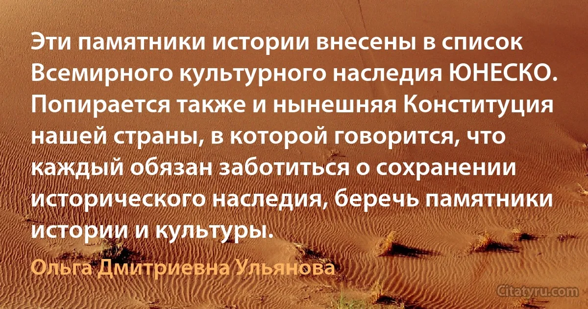 Эти памятники истории внесены в список Всемирного культурного наследия ЮНЕСКО. Попирается также и нынешняя Конституция нашей страны, в которой говорится, что каждый обязан заботиться о сохранении исторического наследия, беречь памятники истории и культуры. (Ольга Дмитриевна Ульянова)