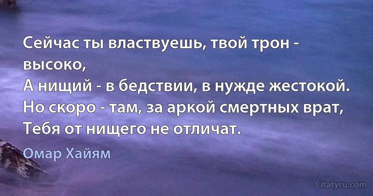 Сейчас ты властвуешь, твой трон - высоко,
А нищий - в бедствии, в нужде жестокой.
Но скоро - там, за аркой смертных врат,
Тебя от нищего не отличат. (Омар Хайям)