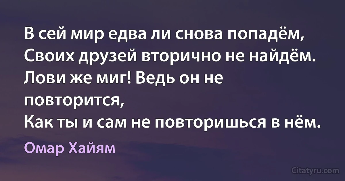 В сей мир едва ли снова попадём,
Своих друзей вторично не найдём.
Лови же миг! Ведь он не повторится,
Как ты и сам не повторишься в нём. (Омар Хайям)