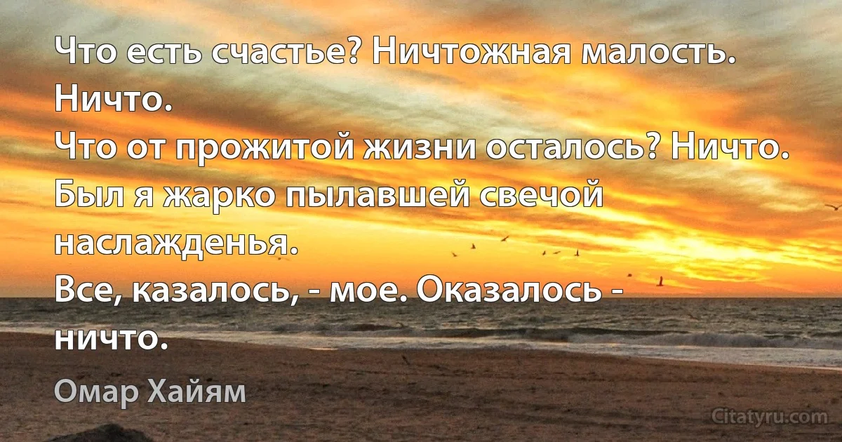 Что есть счастье? Ничтожная малость. Ничто.
Что от прожитой жизни осталось? Ничто.
Был я жарко пылавшей свечой наслажденья.
Все, казалось, - мое. Оказалось - ничто. (Омар Хайям)