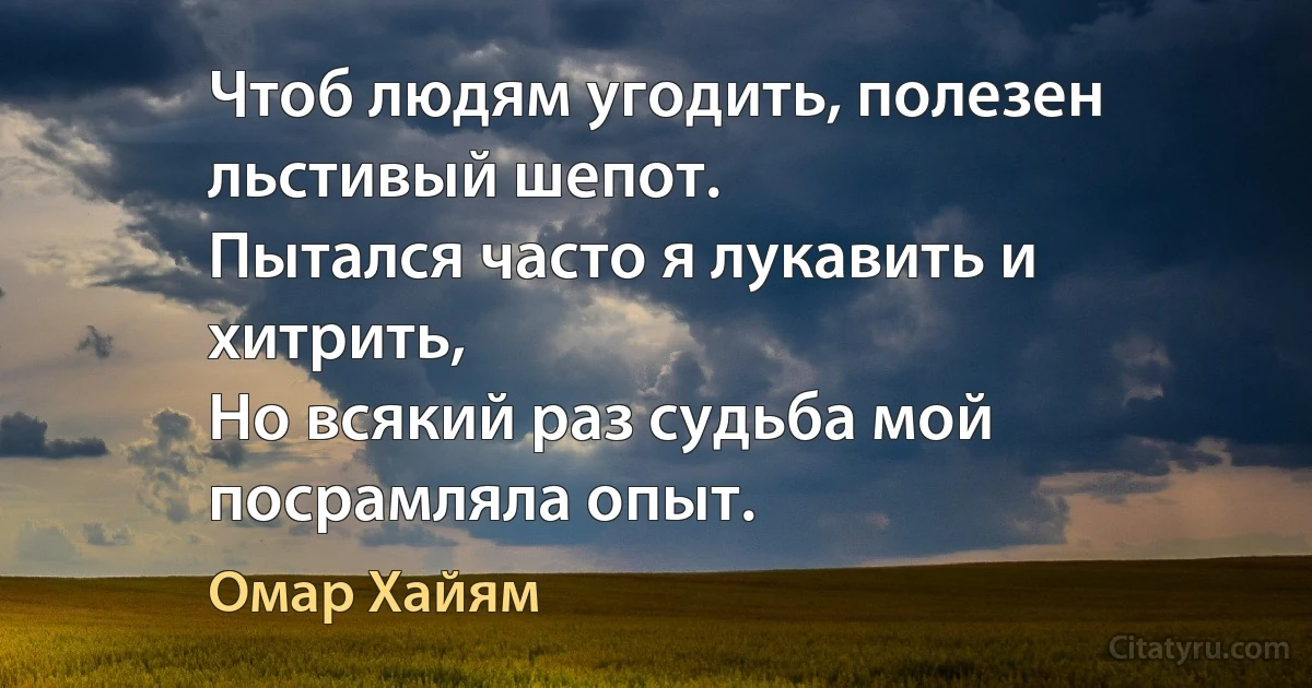 Чтоб людям угодить, полезен льстивый шепот.
Пытался часто я лукавить и хитрить,
Но всякий раз судьба мой посрамляла опыт. (Омар Хайям)