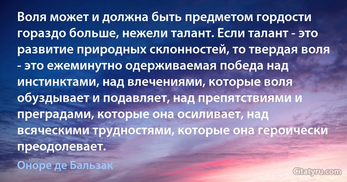 Воля может и должна быть предметом гордости гораздо больше, нежели талант. Если талант - это развитие природных склонностей, то твердая воля - это ежеминутно одерживаемая победа над инстинктами, над влечениями, которые воля обуздывает и подавляет, над препятствиями и преградами, которые она осиливает, над всяческими трудностями, которые она героически преодолевает. (Оноре де Бальзак)