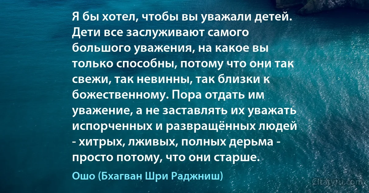 Я бы хотел, чтобы вы уважали детей.
Дети все заслуживают самого
большого уважения, на какое вы
только способны, потому что они так
свежи, так невинны, так близки к
божественному. Пора отдать им
уважение, а не заставлять их уважать
испорченных и развращённых людей
- хитрых, лживых, полных дерьма -
просто потому, что они старше. (Ошо (Бхагван Шри Раджниш))