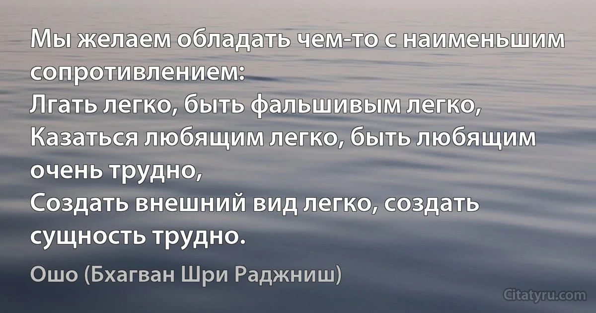 Мы желаем обладать чем-то с наименьшим сопротивлением:
Лгать легко, быть фальшивым легко,
Казаться любящим легко, быть любящим очень трудно,
Создать внешний вид легко, создать сущность трудно. (Ошо (Бхагван Шри Раджниш))