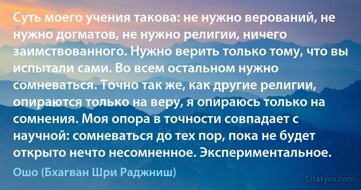 Суть моего учения такова: не нужно верований, не нужно догматов, не нужно религии, ничего заимствованного. Нужно верить только тому, что вы испытали сами. Во всем остальном нужно сомневаться. Точно так же, как другие религии, опираются только на веру, я опираюсь только на сомнения. Моя опора в точности совпадает с научной: сомневаться до тех пор, пока не будет открыто нечто несомненное. Экспериментальное. (Ошо (Бхагван Шри Раджниш))