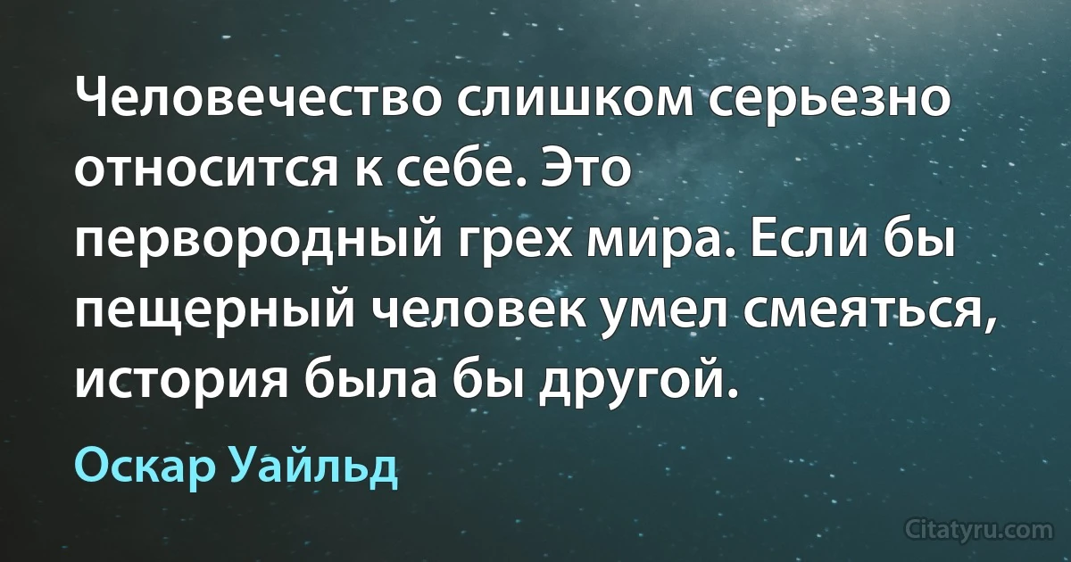 Человечество слишком серьезно относится к себе. Это первородный грех мира. Если бы пещерный человек умел смеяться, история была бы другой. (Оскар Уайльд)