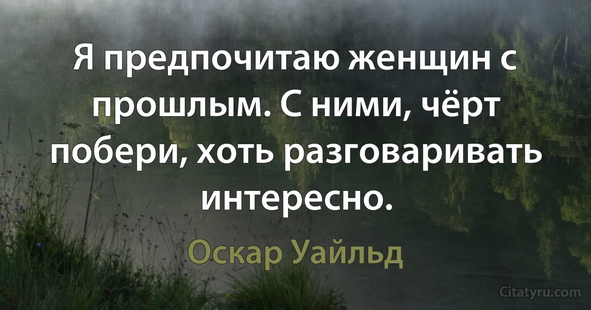 Я предпочитаю женщин с прошлым. С ними, чёрт побери, хоть разговаривать интересно. (Оскар Уайльд)