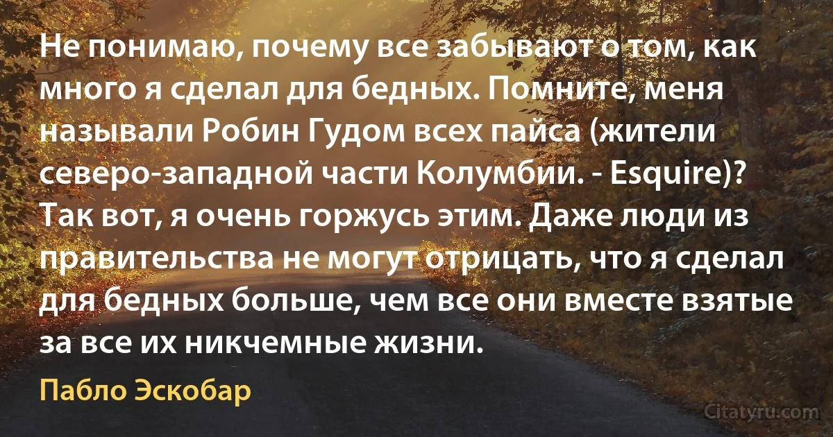 Не понимаю, почему все забывают о том, как много я сделал для бедных. Помните, меня называли Робин Гудом всех пайса (жители северо-западной части Колумбии. - Esquire)? Так вот, я очень горжусь этим. Даже люди из правительства не могут отрицать, что я сделал для бедных больше, чем все они вместе взятые за все их никчемные жизни. (Пабло Эскобар)