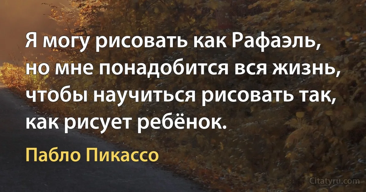 Я могу рисовать как Рафаэль, но мне понадобится вся жизнь, чтобы научиться рисовать так, как рисует ребёнок. (Пабло Пикассо)