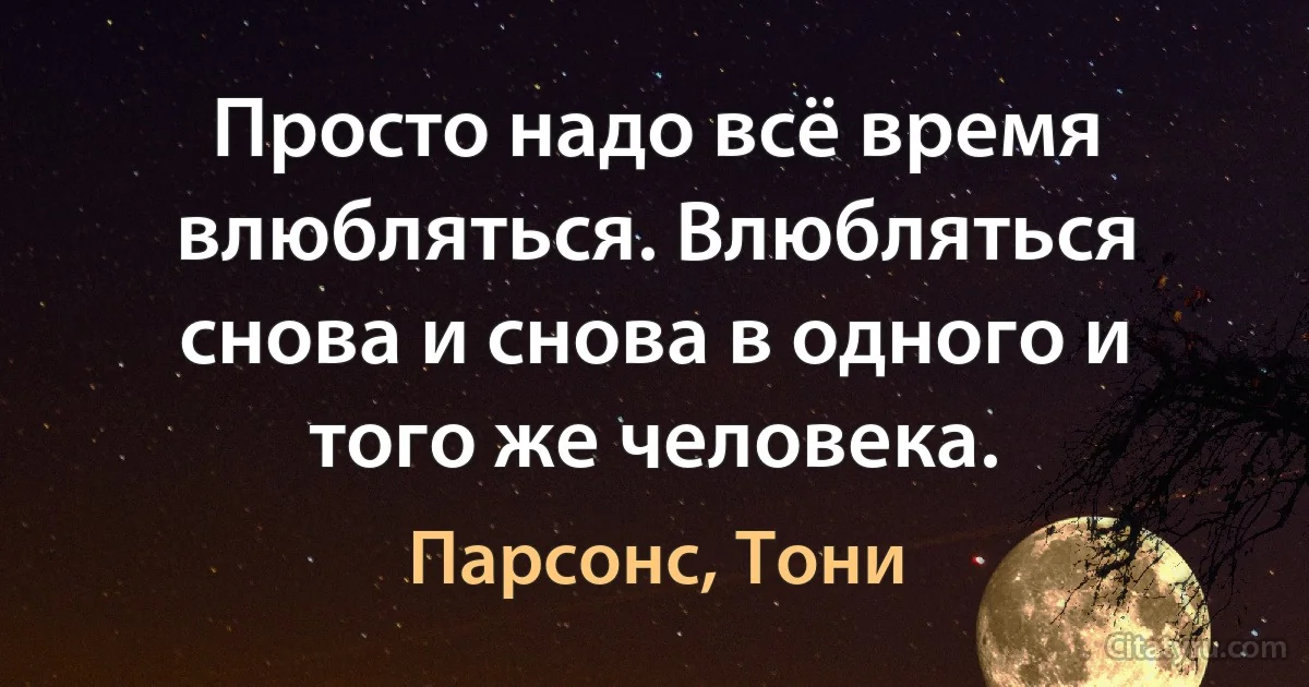 Просто надо всё время влюбляться. Влюбляться снова и снова в одного и того же человека. (Парсонс, Тони)