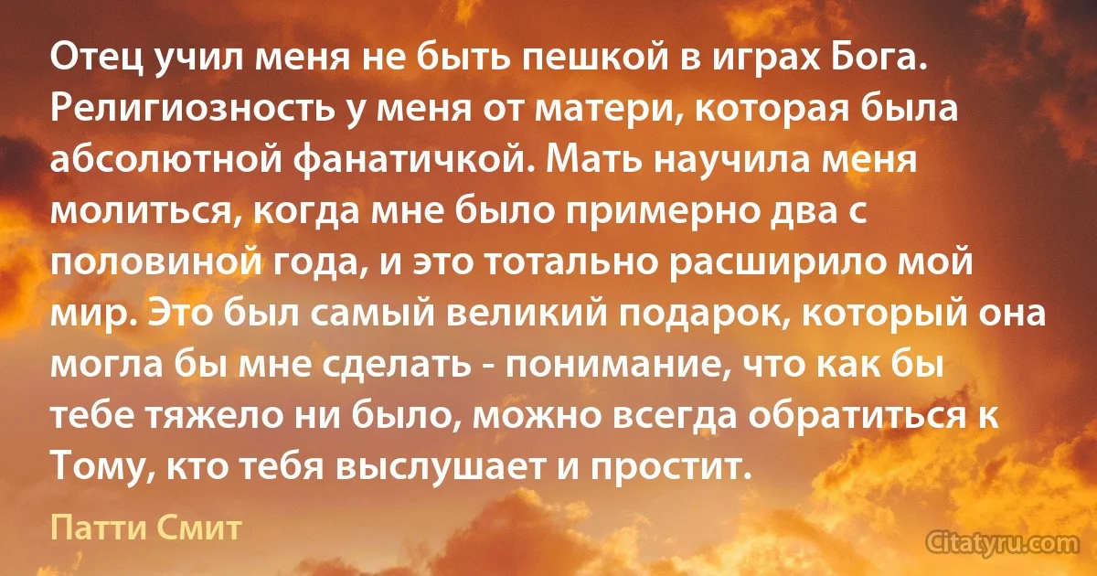 Отец учил меня не быть пешкой в играх Бога. Религиозность у меня от матери, которая была абсолютной фанатичкой. Мать научила меня молиться, когда мне было примерно два с половиной года, и это тотально расширило мой мир. Это был самый великий подарок, который она могла бы мне сделать - понимание, что как бы тебе тяжело ни было, можно всегда обратиться к Тому, кто тебя выслушает и простит. (Патти Смит)