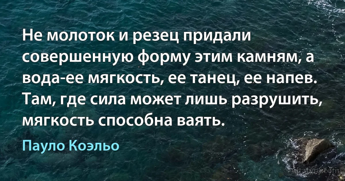 Не молоток и резец придали совершенную форму этим камням, а вода-ее мягкость, ее танец, ее напев. Там, где сила может лишь разрушить, мягкость способна ваять. (Пауло Коэльо)