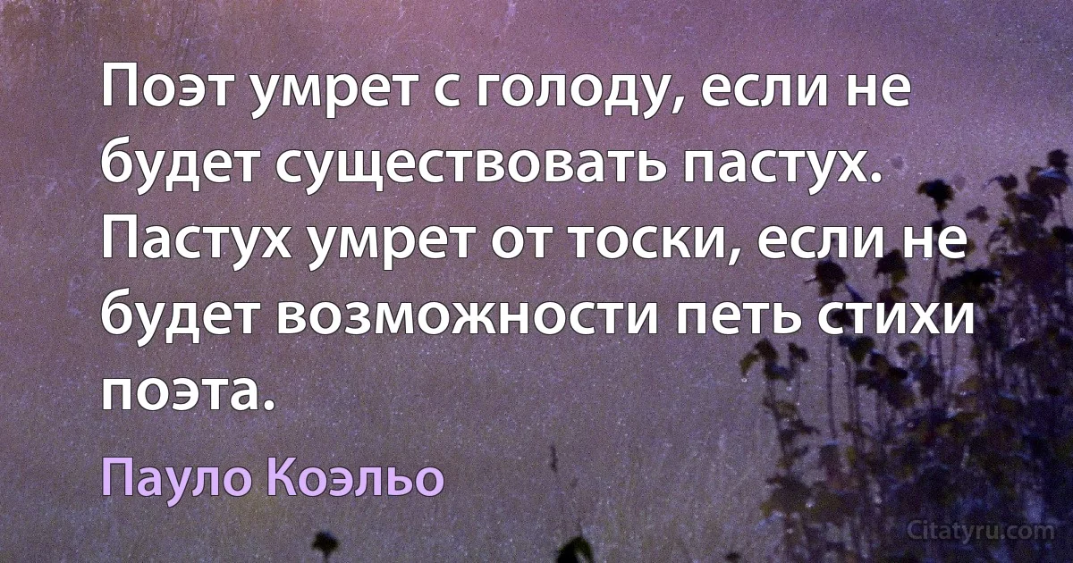 Поэт умрет с голоду, если не будет существовать пастух. Пастух умрет от тоски, если не будет возможности петь стихи поэта. (Пауло Коэльо)