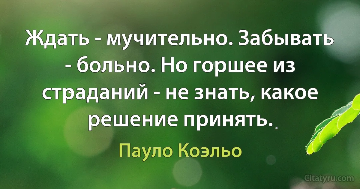 Ждать - мучительно. Забывать - больно. Но горшее из страданий - не знать, какое решение принять. (Пауло Коэльо)