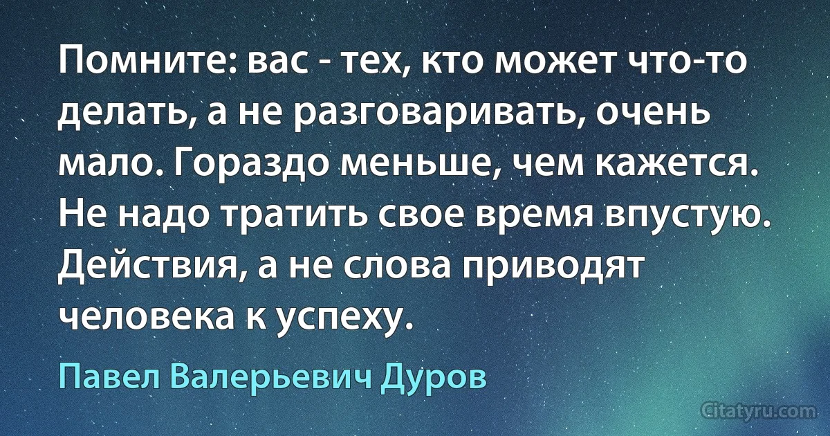 Помните: вас - тех, кто может что-то делать, а не разговаривать, очень мало. Гораздо меньше, чем кажется. Не надо тратить свое время впустую. Действия, а не слова приводят человека к успеху. (Павел Валерьевич Дуров)