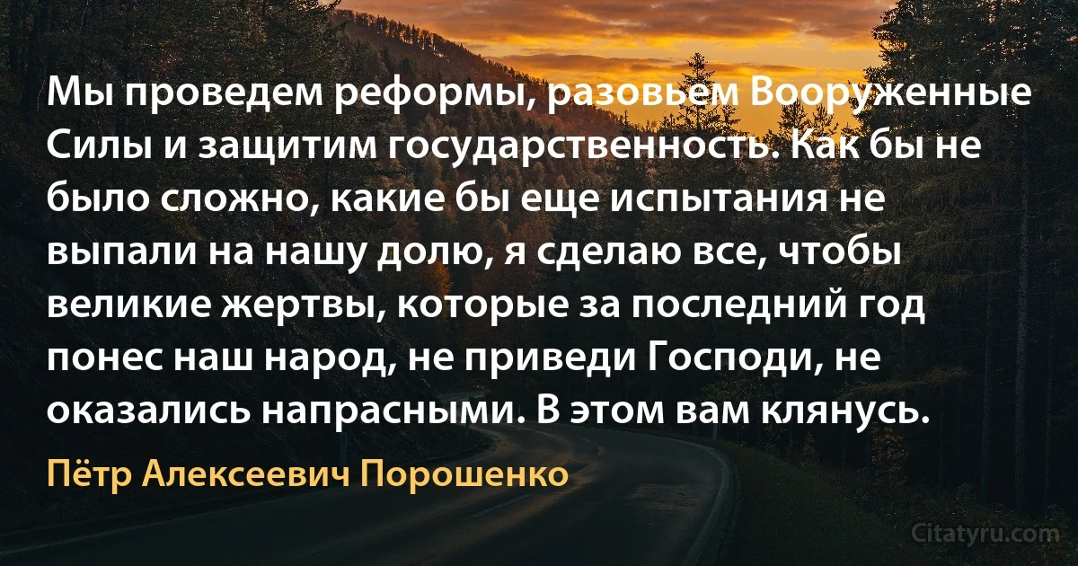 Мы проведем реформы, разовьем Вооруженные Силы и защитим государственность. Как бы не было сложно, какие бы еще испытания не выпали на нашу долю, я сделаю все, чтобы великие жертвы, которые за последний год понес наш народ, не приведи Господи, не оказались напрасными. В этом вам клянусь. (Пётр Алексеевич Порошенко)