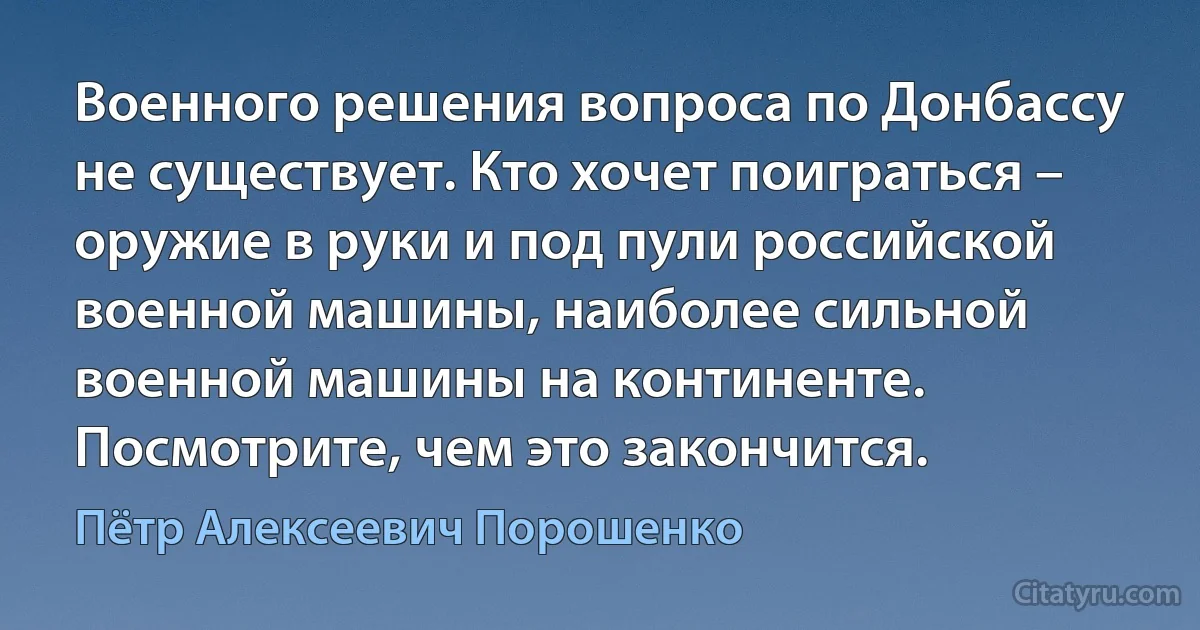 Военного решения вопроса по Донбассу не существует. Кто хочет поиграться – оружие в руки и под пули российской военной машины, наиболее сильной военной машины на континенте. Посмотрите, чем это закончится. (Пётр Алексеевич Порошенко)