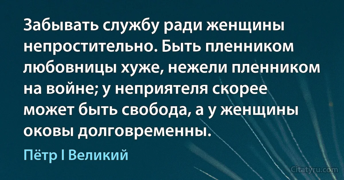 Забывать службу ради женщины непростительно. Быть пленником любовницы хуже, нежели пленником на войне; у неприятеля скорее может быть свобода, а у женщины оковы долговременны. (Пётр I Великий)