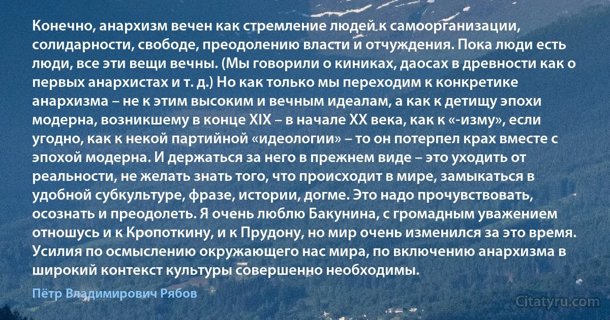 Конечно, анархизм вечен как стремление людей к самоорганизации, солидарности, свободе, преодолению власти и отчуждения. Пока люди есть люди, все эти вещи вечны. (Мы говорили о киниках, даосах в древности как о первых анархистах и т. д.) Но как только мы переходим к конкретике анархизма – не к этим высоким и вечным идеалам, а как к детищу эпохи модерна, возникшему в конце ХIХ – в начале ХХ века, как к «-изму», если угодно, как к некой партийной «идеологии» – то он потерпел крах вместе с эпохой модерна. И держаться за него в прежнем виде – это уходить от реальности, не желать знать того, что происходит в мире, замыкаться в удобной субкультуре, фразе, истории, догме. Это надо прочувствовать, осознать и преодолеть. Я очень люблю Бакунина, с громадным уважением отношусь и к Кропоткину, и к Прудону, но мир очень изменился за это время. Усилия по осмыслению окружающего нас мира, по включению анархизма в широкий контекст культуры совершенно необходимы. (Пётр Владимирович Рябов)