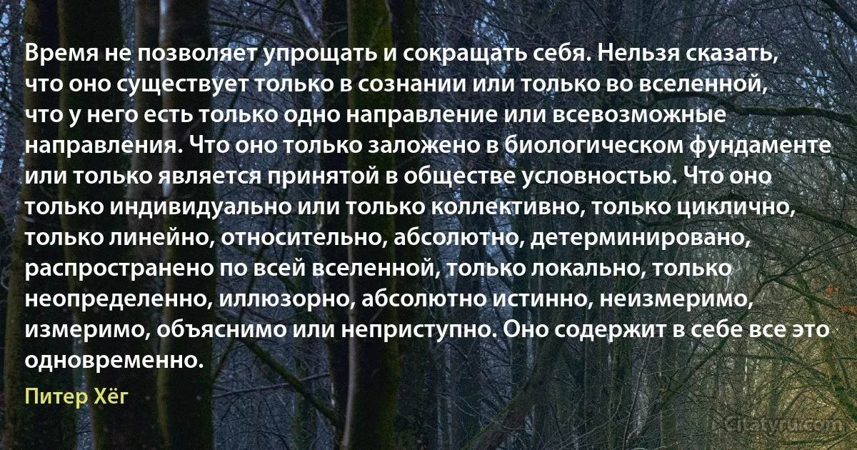 Время не позволяет упрощать и сокращать себя. Нельзя сказать, что оно существует только в сознании или только во вселенной, что у него есть только одно направление или всевозможные направления. Что оно только заложено в биологическом фундаменте или только является принятой в обществе условностью. Что оно только индивидуально или только коллективно, только циклично, только линейно, относительно, абсолютно, детерминировано, распространено по всей вселенной, только локально, только неопределенно, иллюзорно, абсолютно истинно, неизмеримо, измеримо, объяснимо или неприступно. Оно содержит в себе все это одновременно. (Питер Хёг)