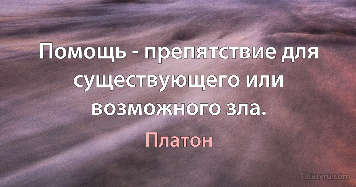 Помощь - препятствие для существующего или возможного зла. (Платон)