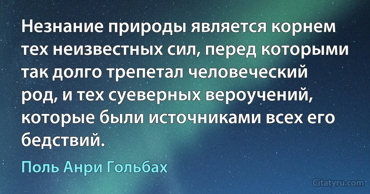 Незнание природы является корнем тех неизвестных сил, перед которыми так долго трепетал человеческий род, и тех суеверных вероучений, которые были источниками всех его бедствий. (Поль Анри Гольбах)