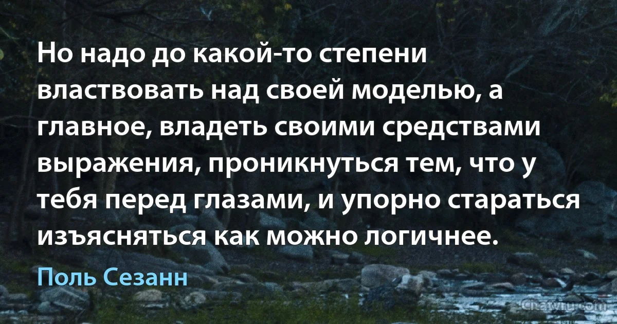 Но надо до какой-то степени властвовать над своей моделью, а главное, владеть своими средствами выражения, проникнуться тем, что у тебя перед глазами, и упорно стараться изъясняться как можно логичнее. (Поль Сезанн)