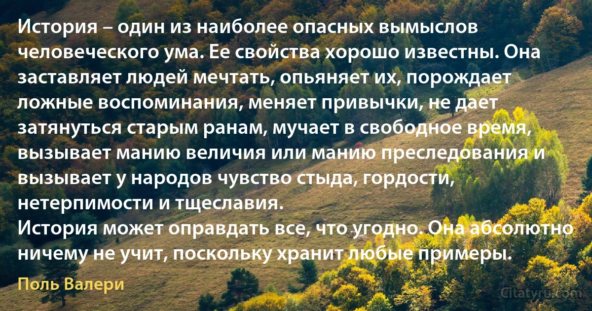 История – один из наиболее опасных вымыслов человеческого ума. Ее свойства хорошо известны. Она заставляет людей мечтать, опьяняет их, порождает ложные воспоминания, меняет привычки, не дает затянуться старым ранам, мучает в свободное время, вызывает манию величия или манию преследования и вызывает у народов чувство стыда, гордости, нетерпимости и тщеславия.
История может оправдать все, что угодно. Она абсолютно ничему не учит, поскольку хранит любые примеры. (Поль Валери)