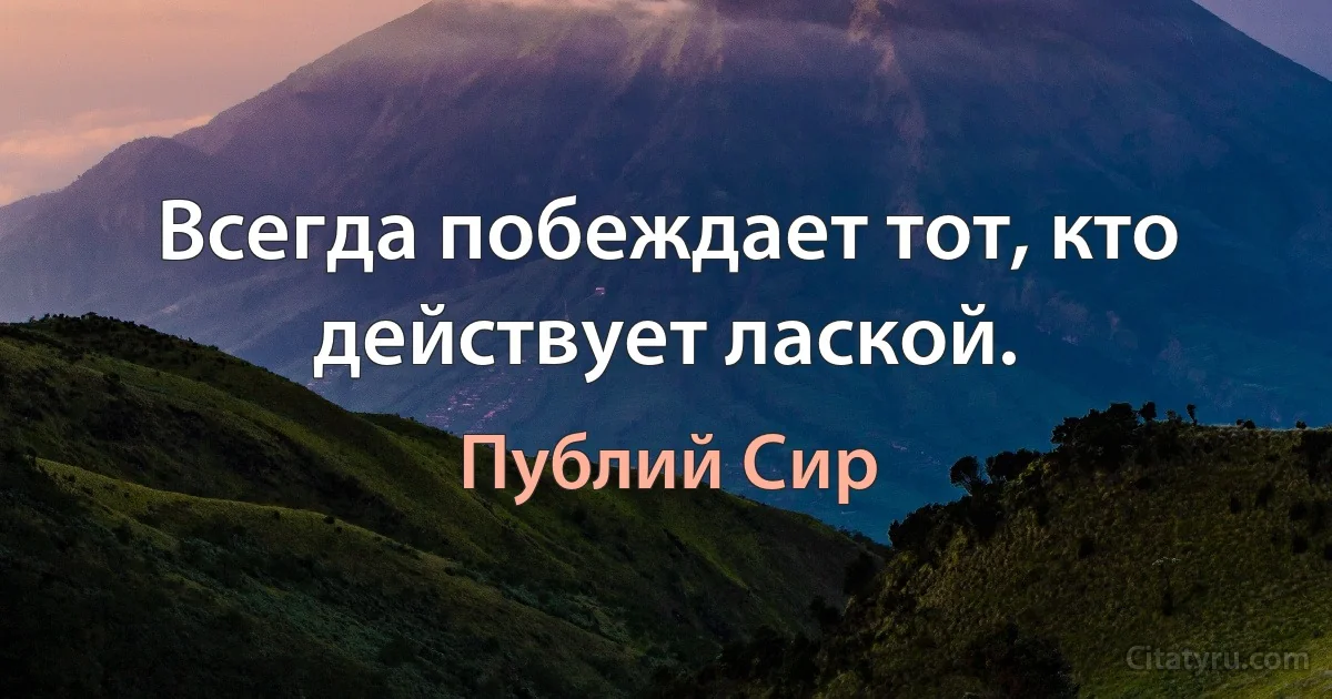 Всегда побеждает тот, кто действует лаской. (Публий Сир)