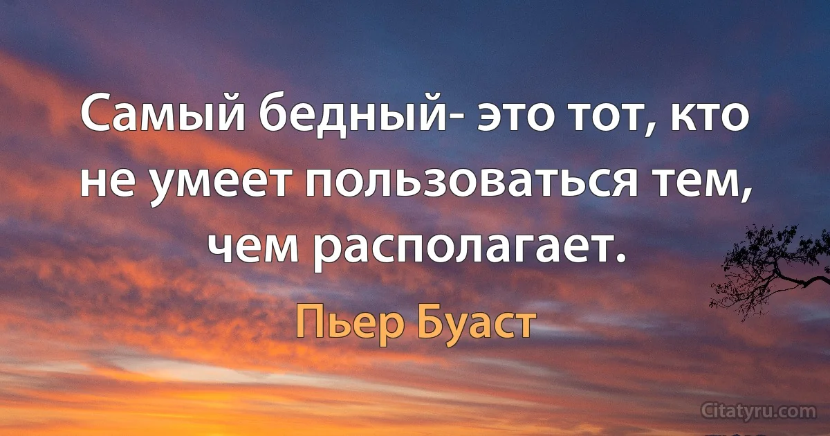 Самый бедный- это тот, кто не умеет пользоваться тем, чем располагает. (Пьер Буаст)