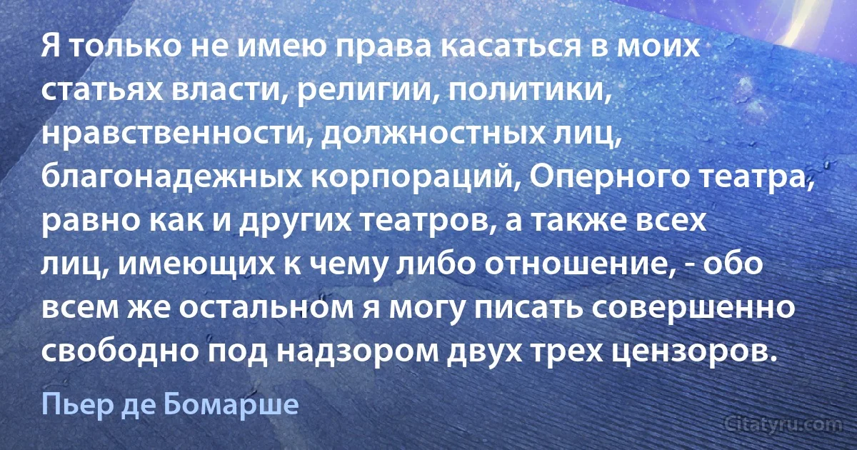 Я только не имею права касаться в моих статьях власти, религии, политики, нравственности, должностных лиц, благонадежных корпораций, Оперного театра, равно как и других театров, а также всех лиц, имеющих к чему либо отношение, - обо всем же остальном я могу писать совершенно свободно под надзором двух трех цензоров. (Пьер де Бомарше)