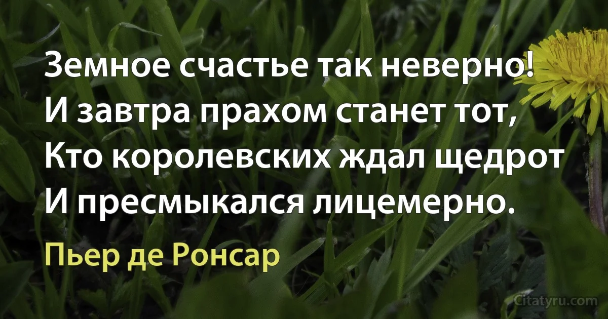 Земное счастье так неверно!
И завтра прахом станет тот,
Кто королевских ждал щедрот
И пресмыкался лицемерно. (Пьер де Ронсар)