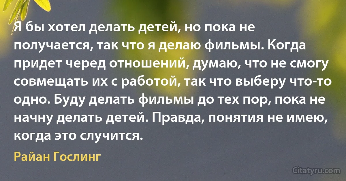 Я бы хотел делать детей, но пока не получается, так что я делаю фильмы. Когда придет черед отношений, думаю, что не смогу совмещать их с работой, так что выберу что-то одно. Буду делать фильмы до тех пор, пока не начну делать детей. Правда, понятия не имею, когда это случится. (Райан Гослинг)