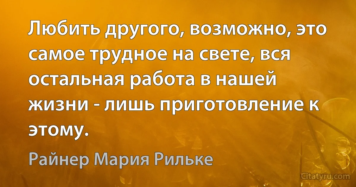 Любить другого, возможно, это самое трудное на свете, вся остальная работа в нашей жизни - лишь приготовление к этому. (Райнер Мария Рильке)