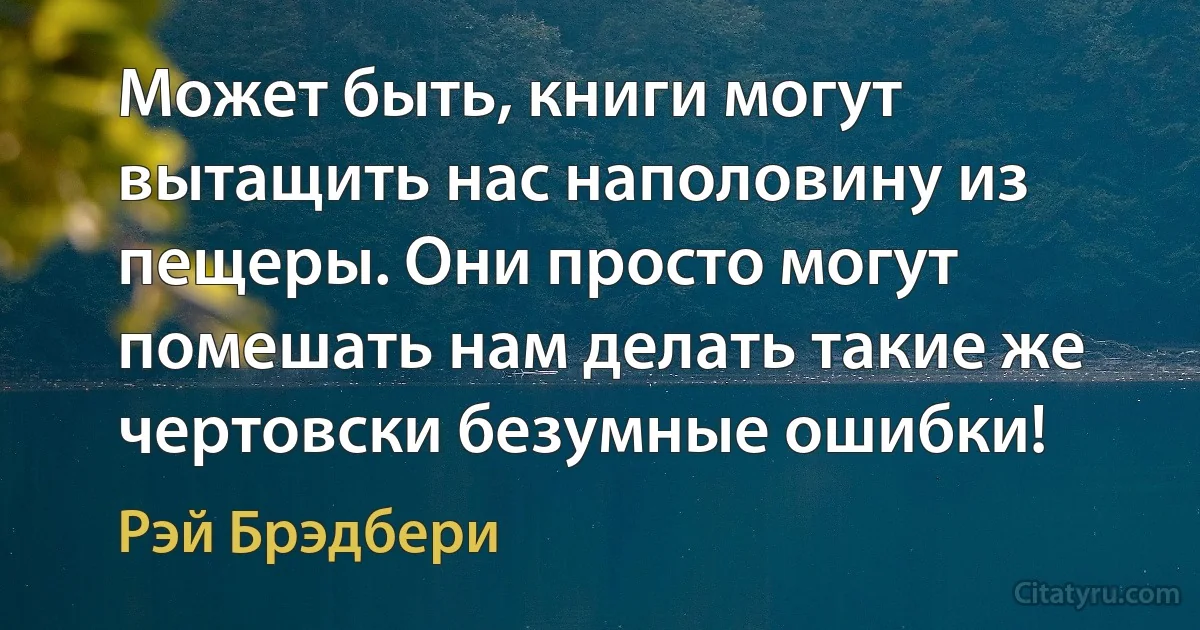 Может быть, книги могут вытащить нас наполовину из пещеры. Они просто могут помешать нам делать такие же чертовски безумные ошибки! (Рэй Брэдбери)