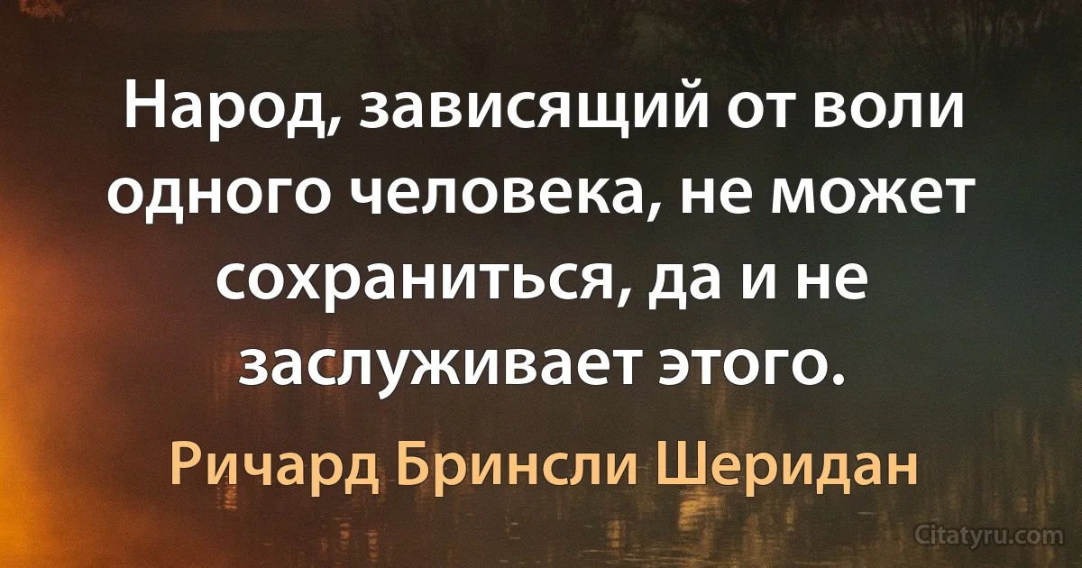 Народ, зависящий от воли одного человека, не может сохраниться, да и не заслуживает этого. (Ричард Бринсли Шеридан)