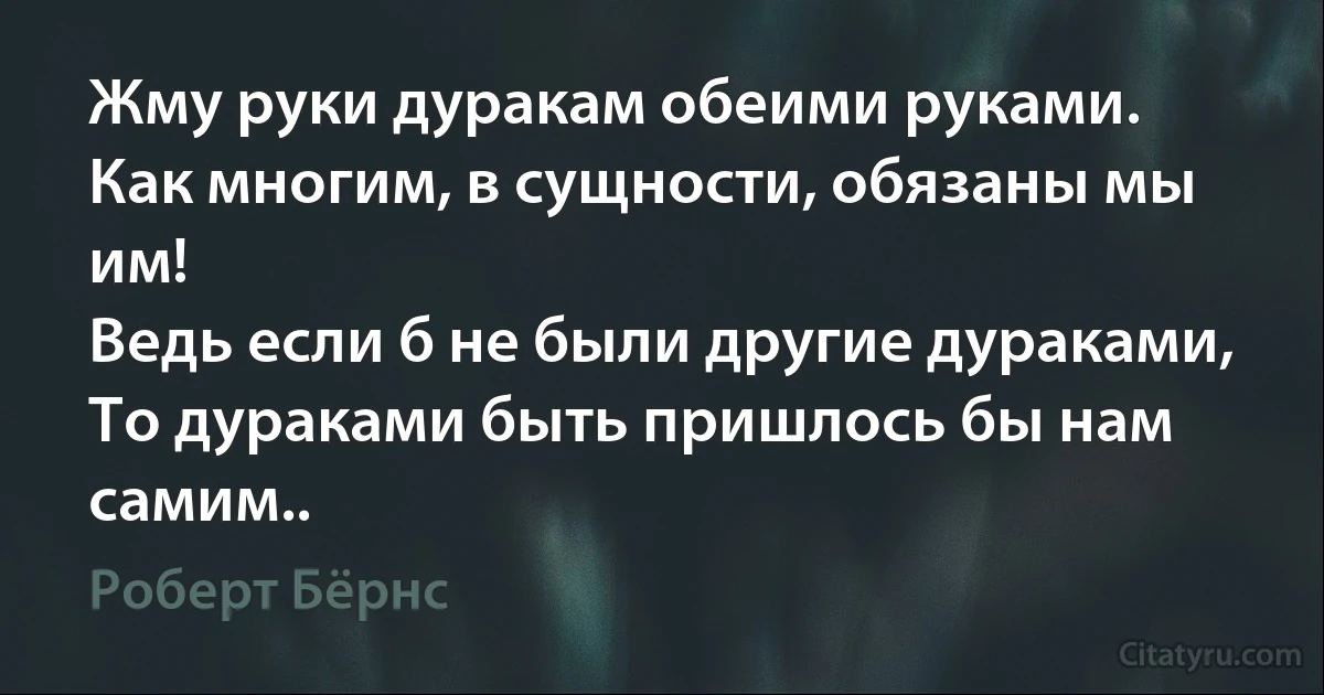 Жму руки дуракам обеими руками.
Как многим, в сущности, обязаны мы им!
Ведь если б не были другие дураками,
То дураками быть пришлось бы нам самим.. (Роберт Бёрнс)