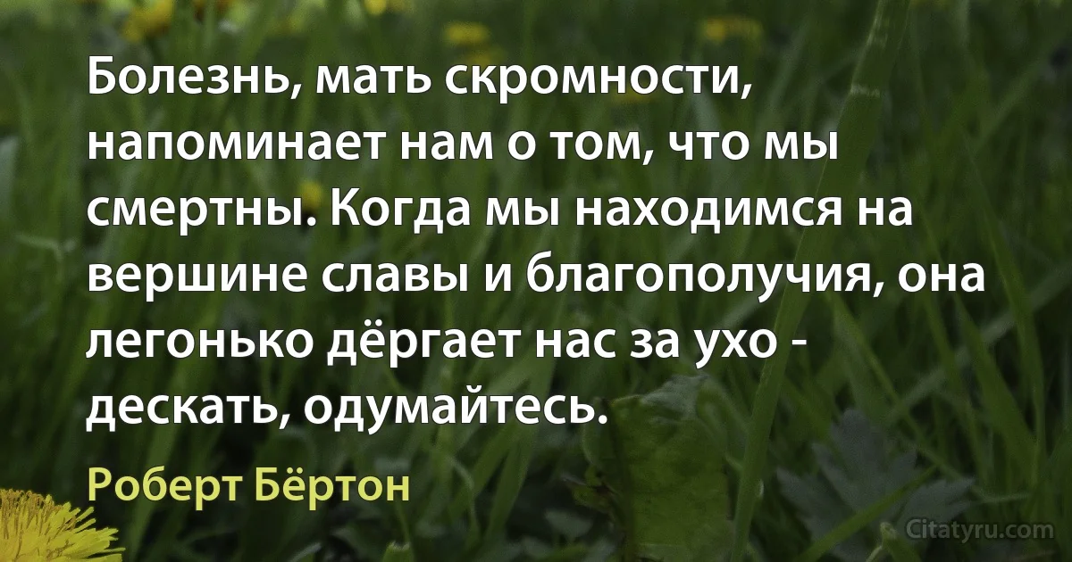 Болезнь, мать скромности, напоминает нам о том, что мы смертны. Когда мы находимся на вершине славы и благополучия, она легонько дёргает нас за ухо - дескать, одумайтесь. (Роберт Бёртон)