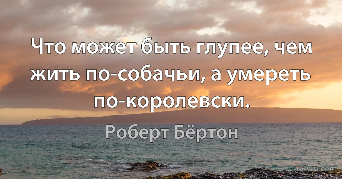 Что может быть глупее, чем жить по-собачьи, а умереть по-королевски. (Роберт Бёртон)