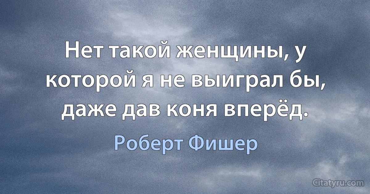 Нет такой женщины, у которой я не выиграл бы, даже дав коня вперёд. (Роберт Фишер)