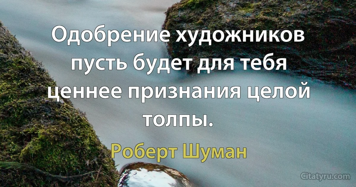 Одобрение художников пусть будет для тебя ценнее признания целой толпы. (Роберт Шуман)