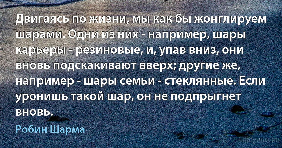 Двигаясь по жизни, мы как бы жонглируем шарами. Одни из них - например, шары карьеры - резиновые, и, упав вниз, они вновь подскакивают вверх; другие же, например - шары семьи - стеклянные. Если уронишь такой шар, он не подпрыгнет вновь. (Робин Шарма)